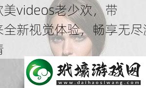 歐美videos老少歡帶來全新視覺體驗暢享無盡激情