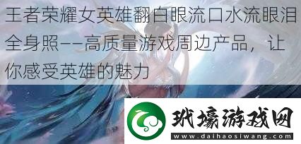 王者榮耀女英雄翻白眼流口水流眼淚全身照——高質量游戲周邊產品讓你感受英雄的魅力