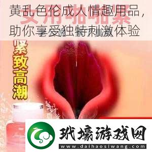 黃亂色倫成人情趣用品助你享受獨(dú)特刺激體驗(yàn)