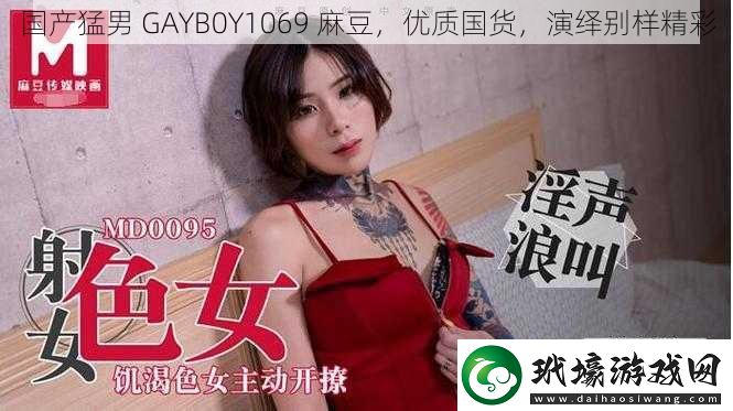 國產(chǎn)猛男GAYB0Y1069麻豆優(yōu)質(zhì)國貨演繹別樣精彩