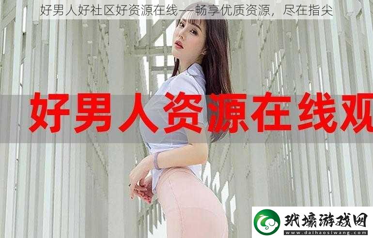 好男人好社區(qū)好資源在線——暢享優(yōu)質(zhì)資源盡在指尖