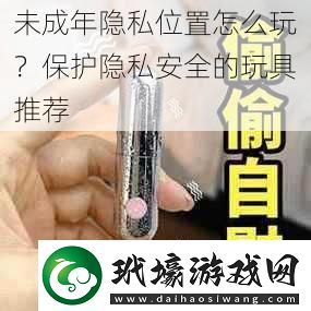 未成年隱私位置怎么玩保護(hù)隱私安全的玩具推薦