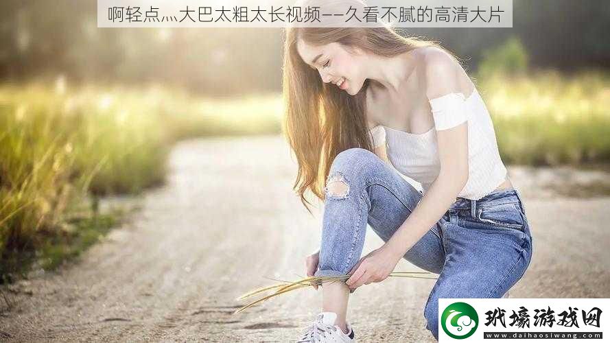 啊輕點(diǎn)灬大巴太粗太長視頻——久看不膩的高清大片