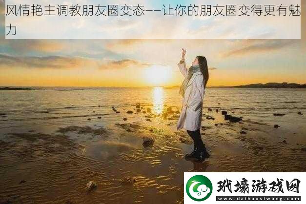 風(fēng)情艷主**朋友圈變態(tài)——讓你的朋友圈變得更有魅力