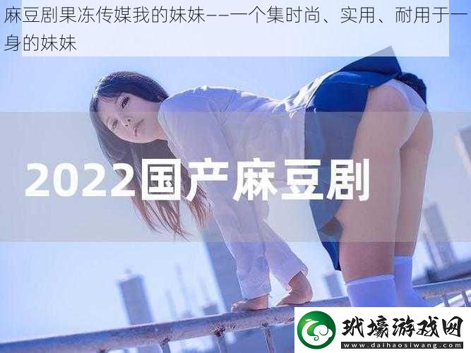 麻豆劇果凍傳媒我的妹妹——一個集時尚、實用、耐用于一身的妹妹