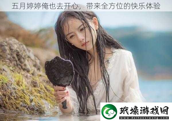 五月婷婷俺也去開心帶來全方位的快樂體驗(yàn)