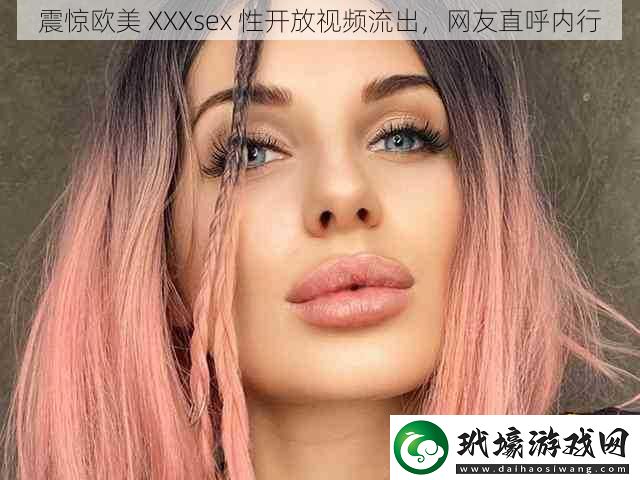 震驚歐美XXXsex性開放視頻流出網(wǎng)友直呼內(nèi)行