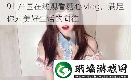 91產(chǎn)國(guó)在線觀看糖心vlog滿足你對(duì)美好生活的向往