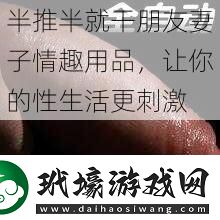 半推半就干朋友妻子情趣用品讓你的性生活更刺激