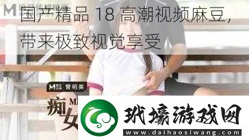 國產(chǎn)精品 18 高潮視頻麻豆，帶來極致視覺享受