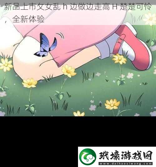 新品上市攵女亂 h 邊做邊走高 H 楚楚可憐，全新體驗(yàn)