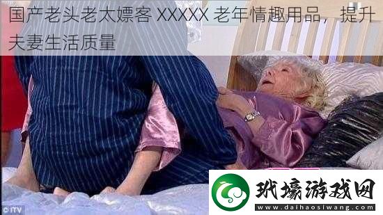 國(guó)產(chǎn)老頭老太嫖客 XXXXX 老年情趣用品，提升夫妻生活質(zhì)量