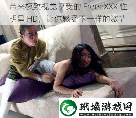 帶來極致視覺享受的FreeeXXX性明星HD讓你感受不一樣的激情