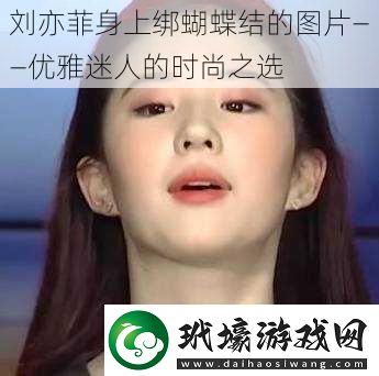 劉亦菲身上綁蝴蝶結(jié)的圖片——優(yōu)雅迷人的時尚之選