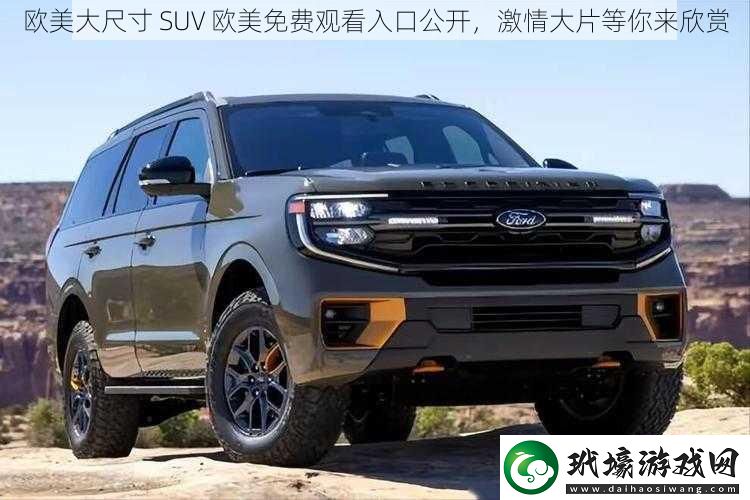 歐美大尺寸 SUV 歐美免費(fèi)觀看入口公開，激情大片等你來欣賞